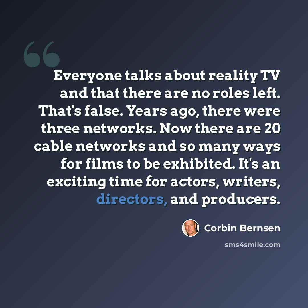 “Everyone talks about reality TV and that there are no roles left. That's false. Years ago, there were three networks. Now there are 20 cable networks and so many ways for films to be exhibited. It's an exciting time for actors, writers, directors, and producers.” quote by Corbin Bernsen