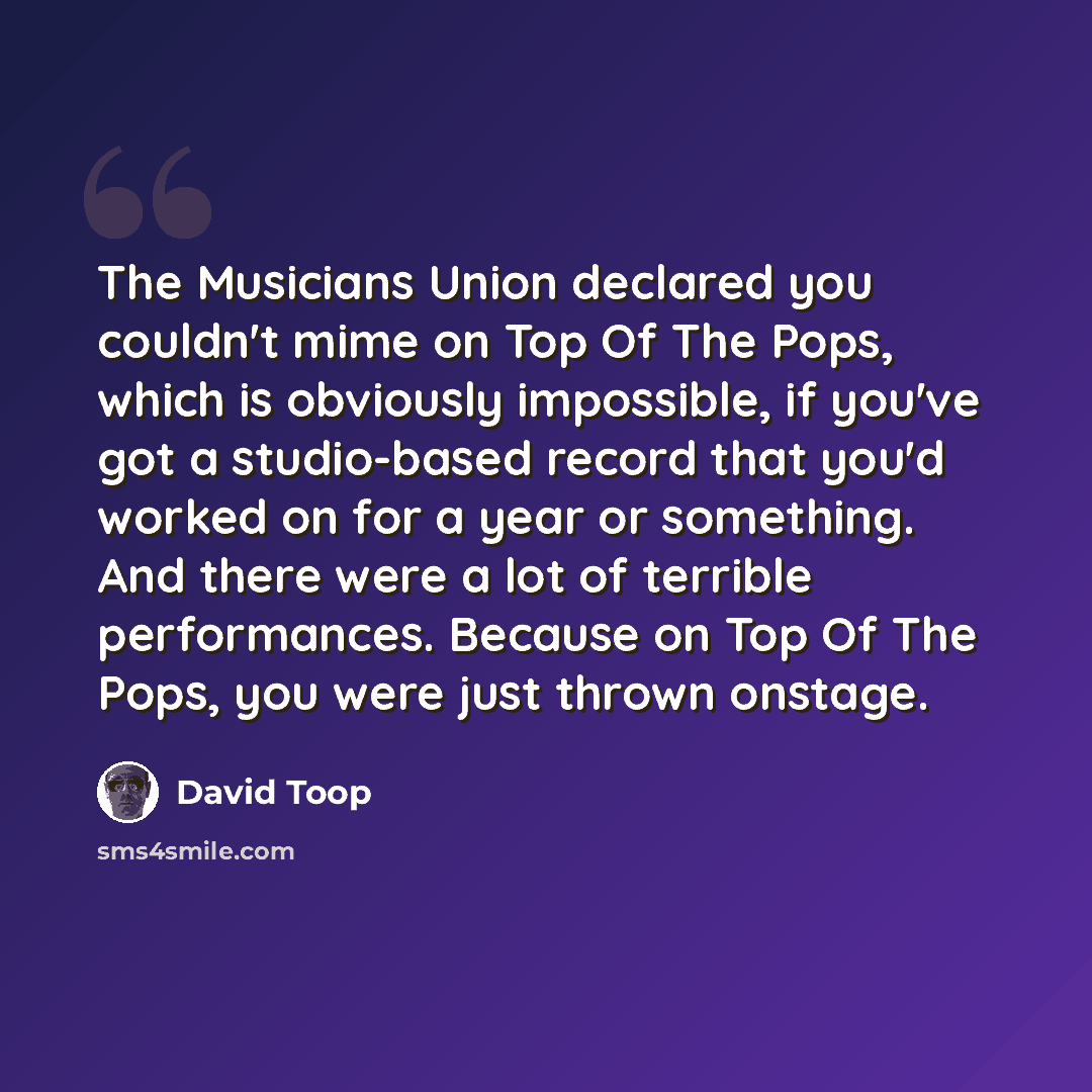 “The Musicians Union declared you couldn't mime on Top Of The Pops, which is obviously impossible, if you've got a studio-based record that you'd worked on for a year or something. And there were a lot of terrible performances. Because on Top Of The Pops, you were just thrown onstage.” quote by David Toop