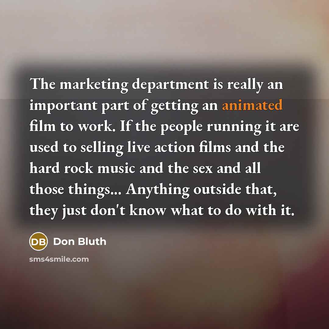 “The marketing department is really an important part of getting an animated film to work. If the people running it are used to selling live action films and the hard rock music and the sex and all those things... Anything outside that, they just don't know what to do with it.” quote by Don Bluth
