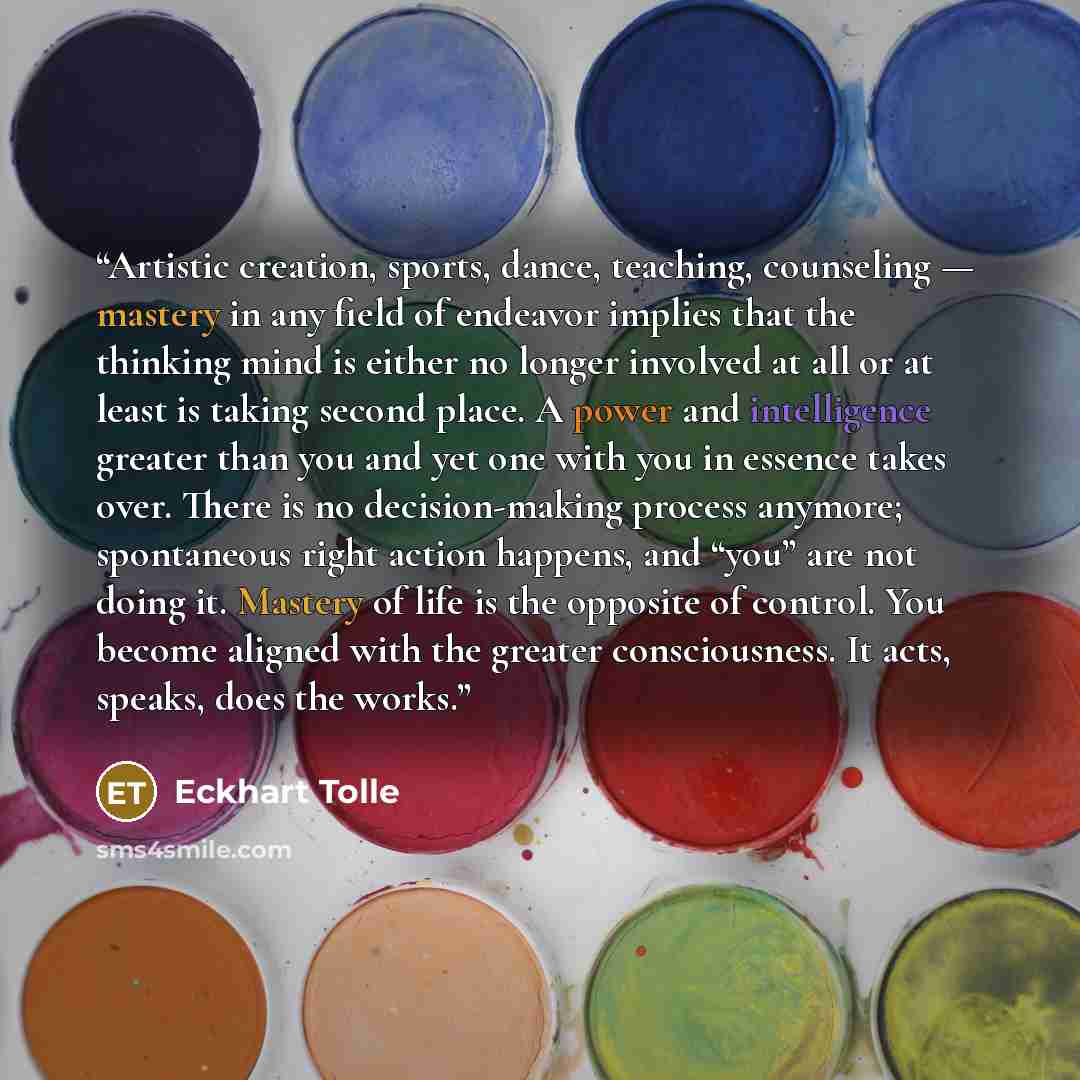“Artistic creation, sports, dance, teaching, counseling — mastery in any field of endeavor implies that the thinking mind is either no longer involved at all or at least is taking second place. A power and intelligence greater than you and yet one with you in essence takes over. There is no…” quote by Eckhart Tolle