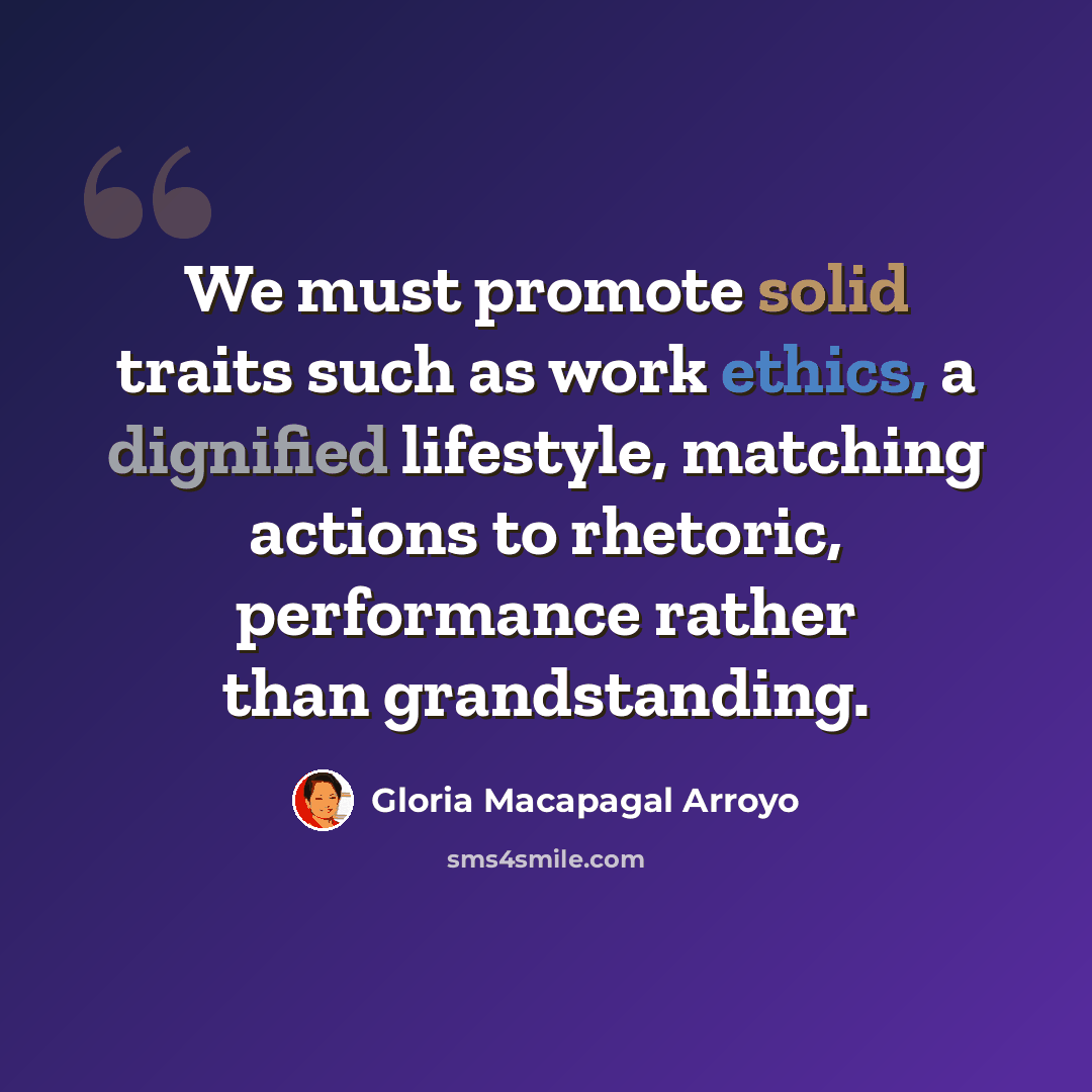 “We must promote solid traits such as work ethics, a dignified lifestyle, matching actions to rhetoric, performance rather than grandstanding.” quote by Gloria Macapagal Arroyo