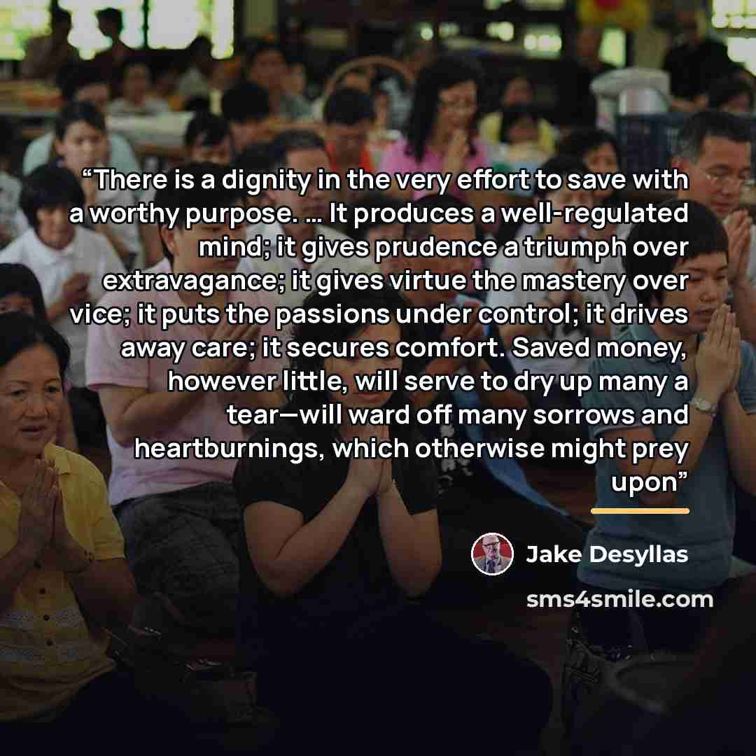 “There is a dignity in the very effort to save with a worthy purpose. … It produces a well-regulated mind; it gives prudence a triumph over extravagance; it gives virtue the mastery over vice; it puts the passions under control; it drives away care; it secures comfort. Saved money, however little…” quote by Jake Desyllas