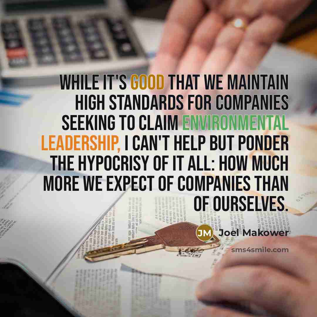 “While it's good that we maintain high standards for companies seeking to claim environmental leadership, I can't help but ponder the hypocrisy of it all: how much more we expect of companies than of ourselves.” quote by Joel Makower