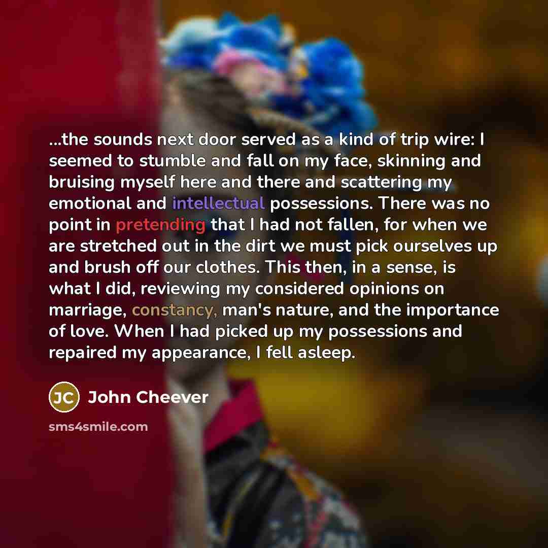 “...the sounds next door served as a kind of trip wire: I seemed to stumble and fall on my face, skinning and bruising myself here and there and scattering my emotional and intellectual possessions. There was no point in pretending that I had not fallen, for when we are stretched out in the dirt we…” quote by John Cheever