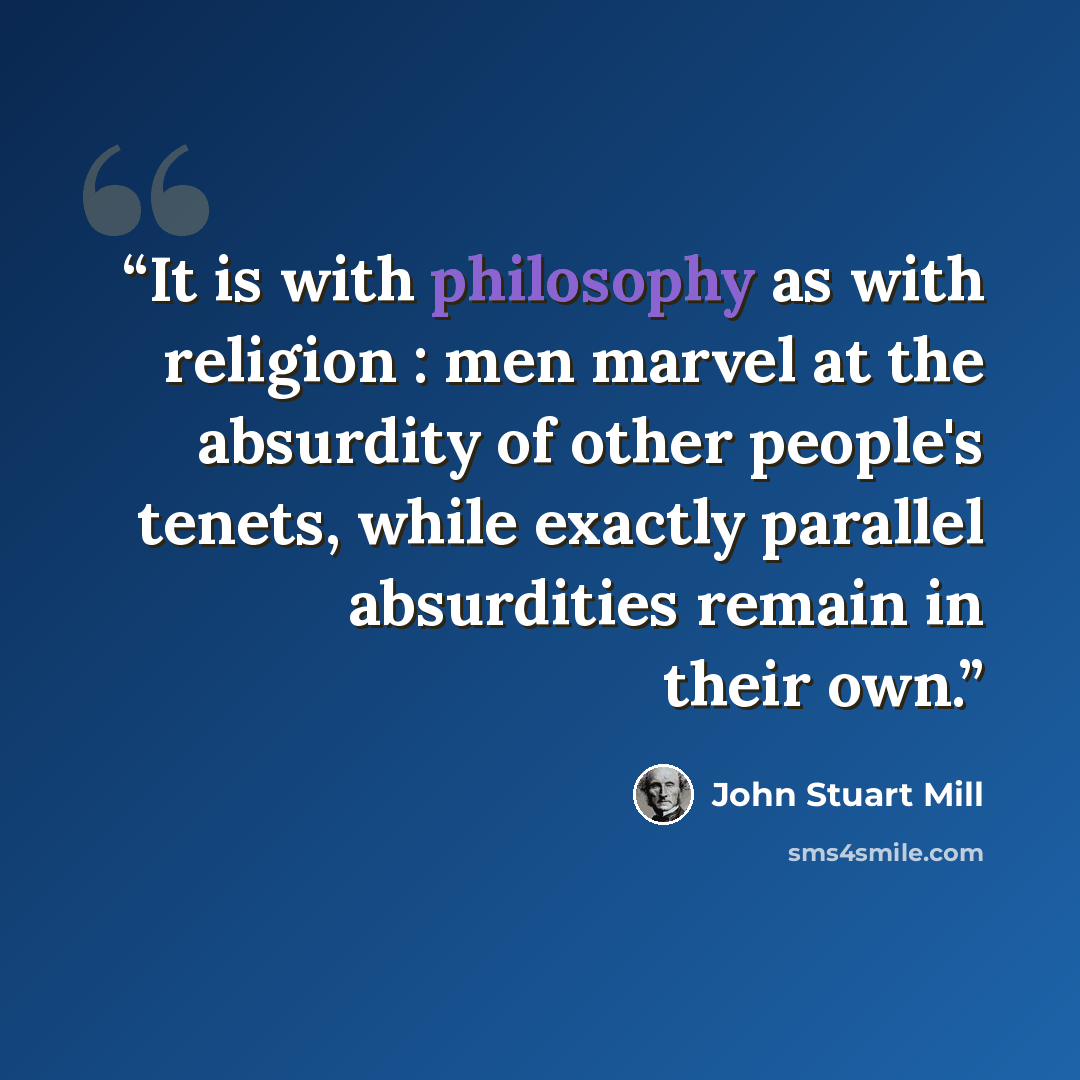 “It is with philosophy as with religion : men marvel at the absurdity of other people's tenets, while exactly parallel absurdities remain in their own.” quote by John Stuart Mill