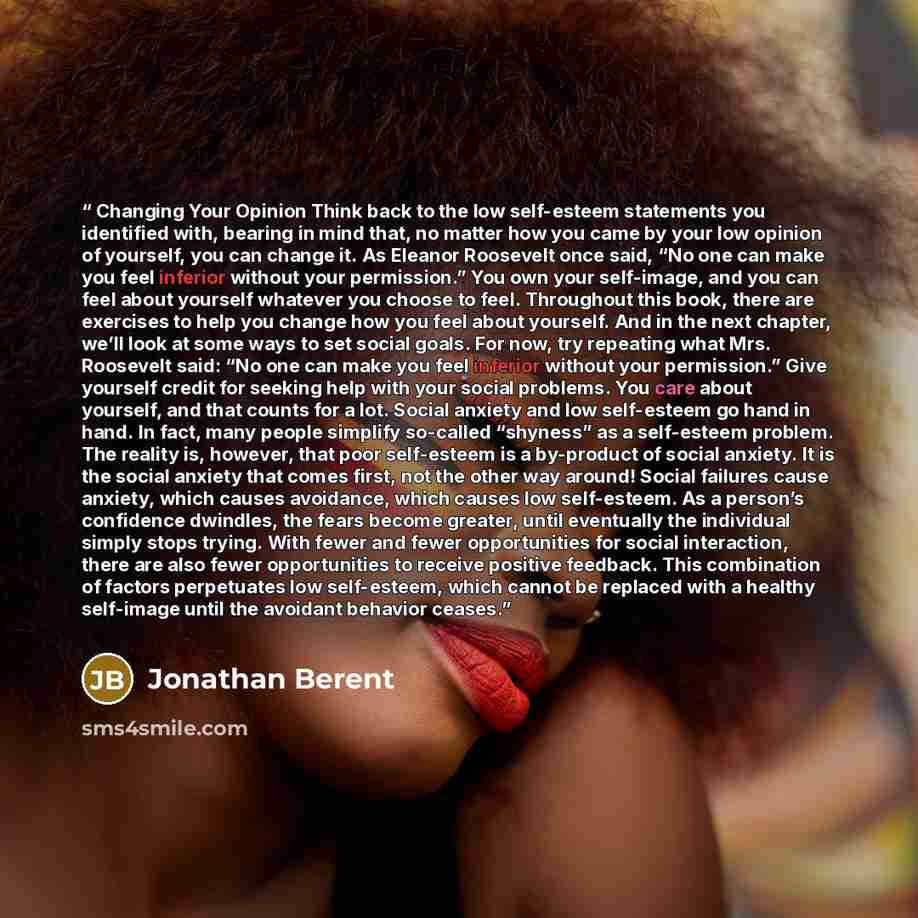 “Changing Your Opinion Think back to the low self-esteem statements you identified with, bearing in mind that, no matter how you came by your low opinion of yourself, you can change it. As Eleanor Roosevelt once said, “No one can make you feel inferior without your permission.” You own your…” quote by Jonathan Berent