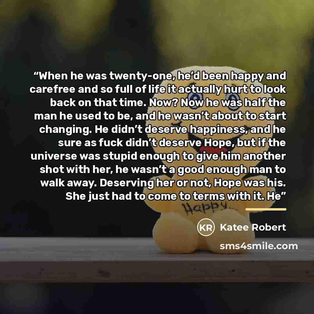“When he was twenty-one, he’d been happy and carefree and so full of life it actually hurt to look back on that time. Now? Now he was half the man he used to be, and he wasn’t about to start changing. He didn’t deserve happiness, and he sure as fuck didn’t deserve Hope, but if the universe was…” quote by Katee Robert