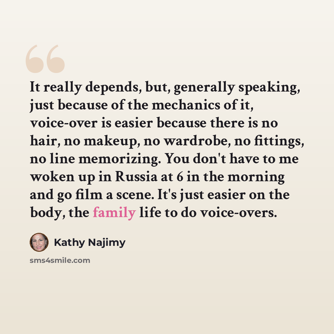 “It really depends, but, generally speaking, just because of the mechanics of it, voice-over is easier because there is no hair, no makeup, no wardrobe, no fittings, no line memorizing. You don't have to me woken up in Russia at 6 in the morning and go film a scene. It's just easier on the body…” quote by Kathy Najimy