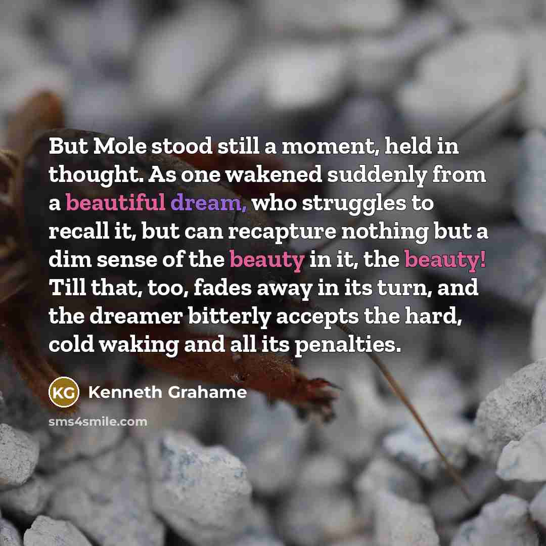 “But Mole stood still a moment, held in thought. As one wakened suddenly from a beautiful dream, who struggles to recall it, but can recapture nothing but a dim sense of the beauty in it, the beauty! Till that, too, fades away in its turn, and the dreamer bitterly accepts the hard, cold waking and…” quote by Kenneth Grahame