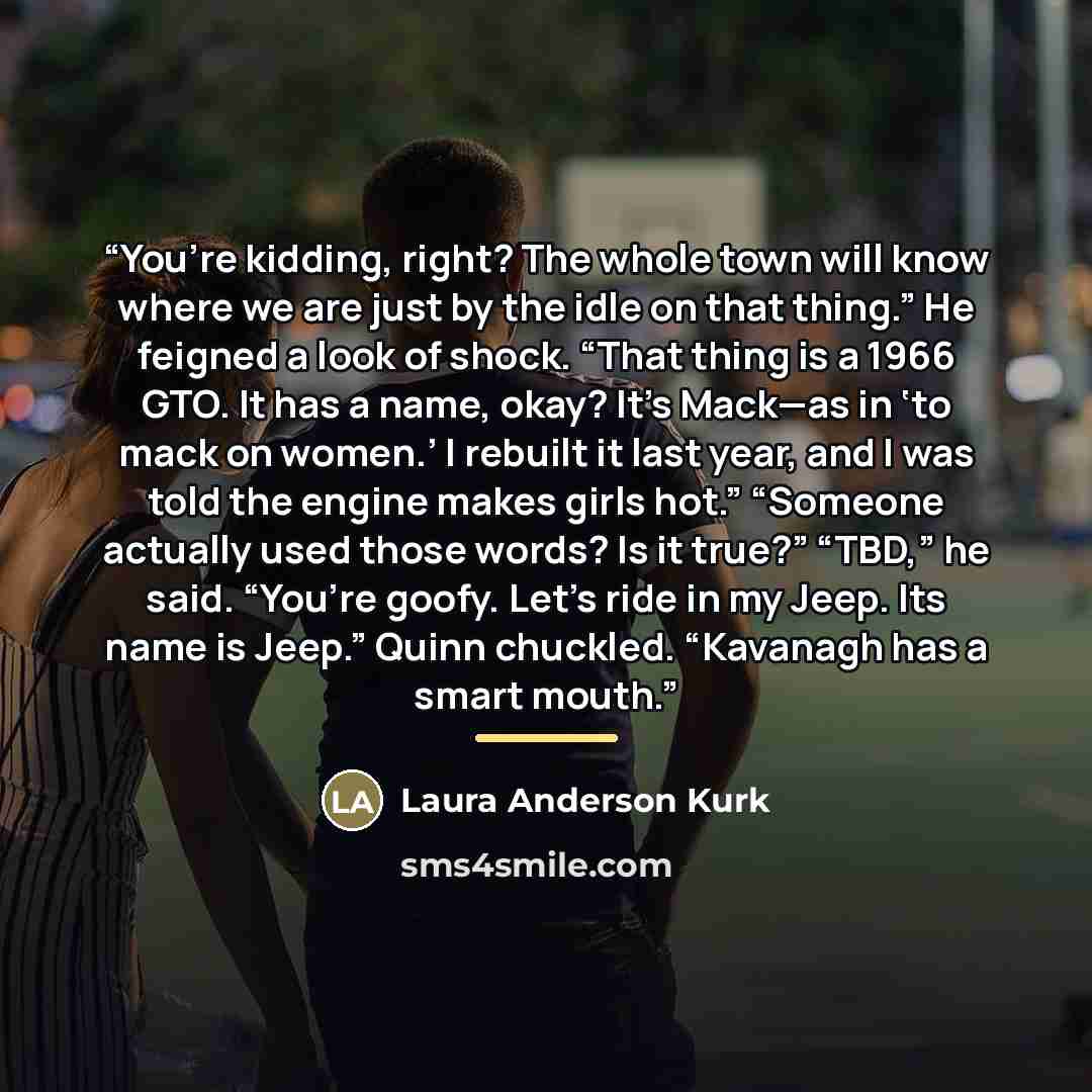 “You’re kidding, right? The whole town will know where we are just by the idle on that thing.” He feigned a look of shock. “That thing is a 1966 GTO. It has a name, okay? It’s Mack—as in ‘to mack on women.’ I rebuilt it last year, and I was told the engine makes girls hot.” “Someone actually used…” quote by Laura Anderson Kurk