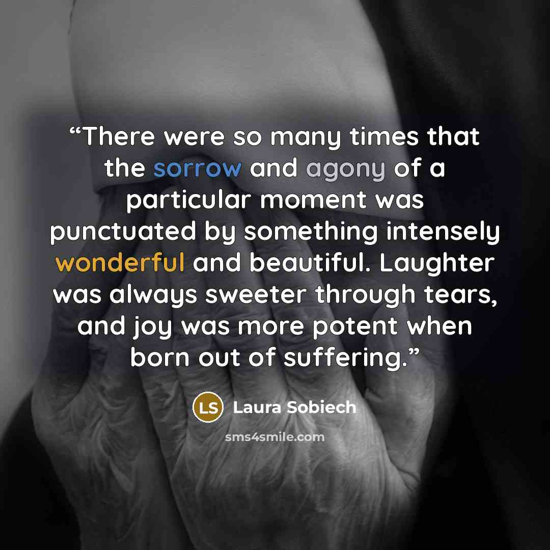 “There were so many times that the sorrow and agony of a particular moment was punctuated by something intensely wonderful and beautiful. Laughter was always sweeter through tears, and joy was more potent when born out of suffering.” quote by Laura Sobiech