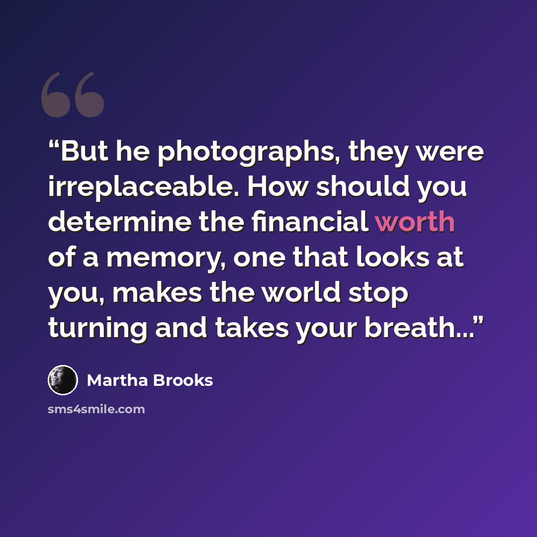 “But he photographs, they were irreplaceable. How should you determine the financial worth of a memory, one that looks at you, makes the world stop turning and takes your breath...” quote by Martha Brooks