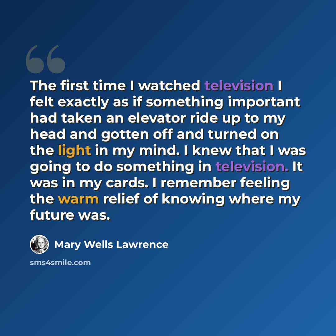 “The first time I watched television I felt exactly as if something important had taken an elevator ride up to my head and gotten off and turned on the light in my mind. I knew that I was going to do something in television. It was in my cards. I remember feeling the warm relief of knowing where my…” quote by Mary Wells Lawrence