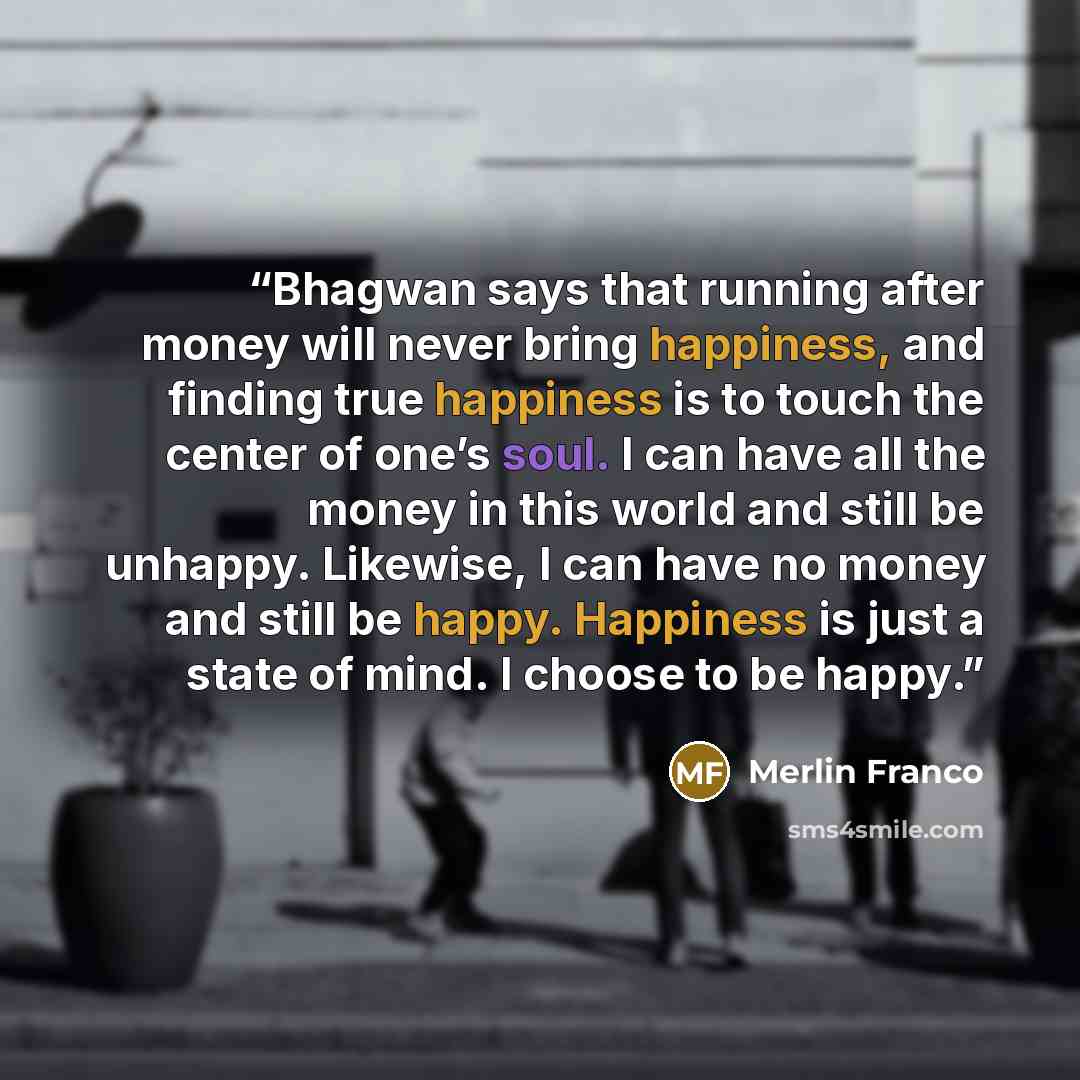 “Bhagwan says that running after money will never bring happiness, and finding true happiness is to touch the center of one’s soul. I can have all the money in this world and still be unhappy. Likewise, I can have no money and still be happy. Happiness is just a state of mind. I choose to be happy.” quote by Merlin Franco