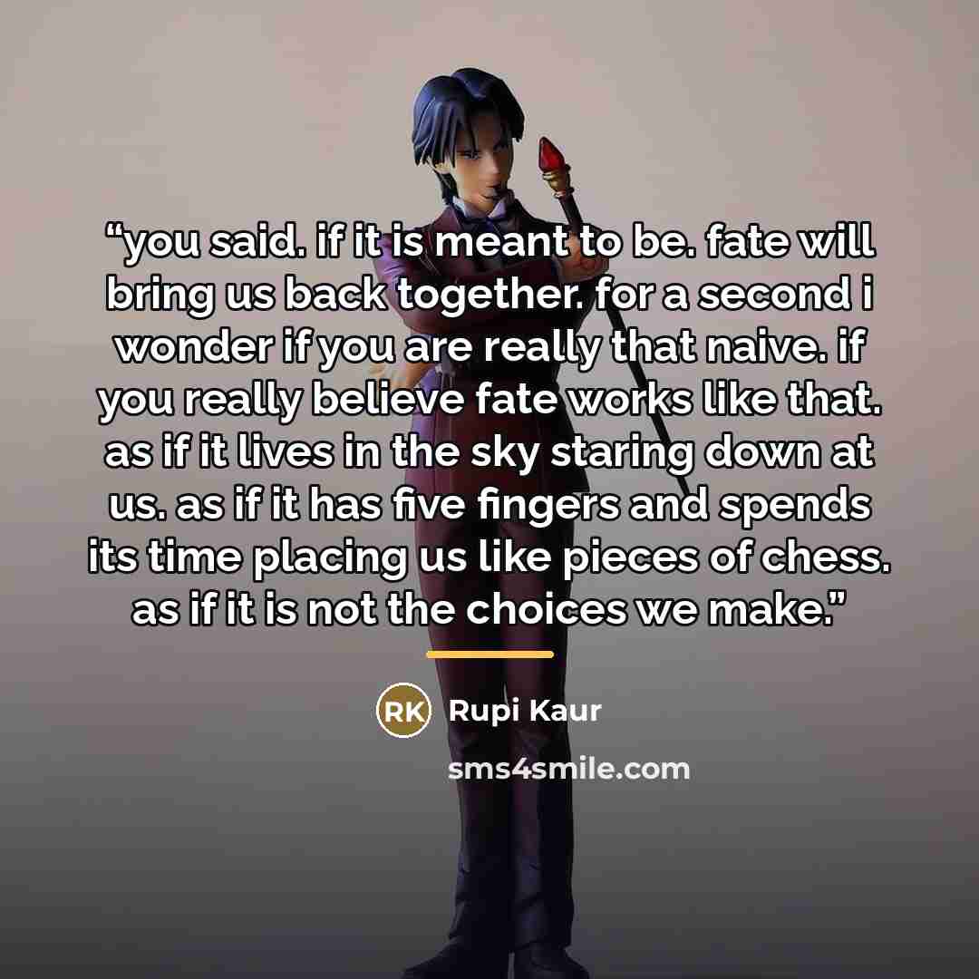 “you said. if it is meant to be. fate will bring us back together. for a second i wonder if you are really that naive. if you really believe fate works like that. as if it lives in the sky staring down at us. as if it has five fingers and spends its time placing us like pieces of chess. as if it is…” quote by Rupi Kaur