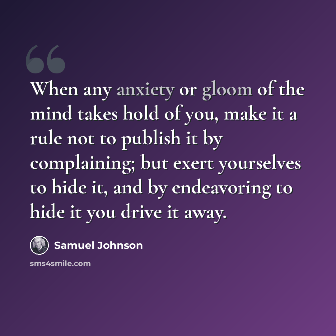 “When any anxiety or gloom of the mind takes hold of you, make it a rule not to publish it by complaining; but exert yourselves to hide it, and by endeavoring to hide it you drive it away.” quote by Samuel Johnson