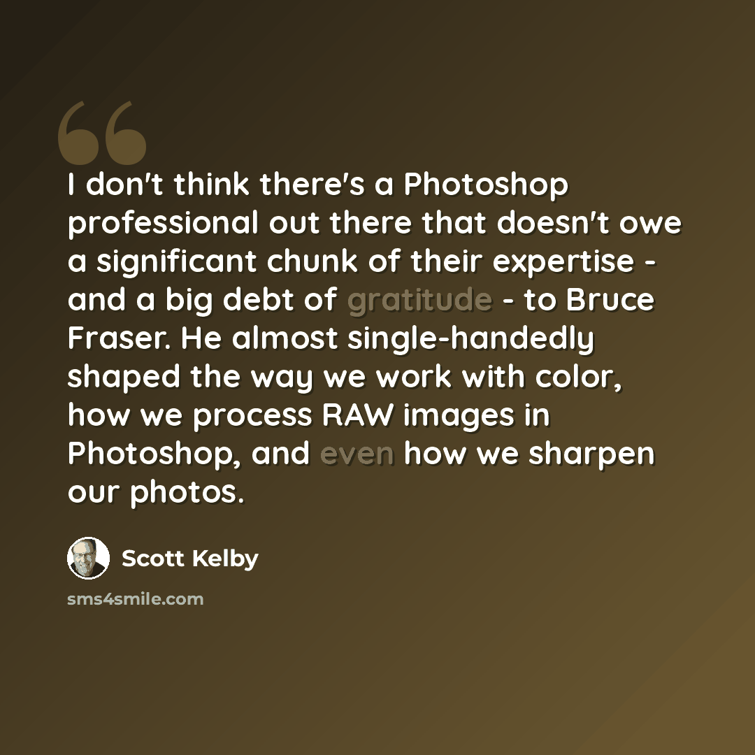 “I don't think there's a Photoshop professional out there that doesn't owe a significant chunk of their expertise - and a big debt of gratitude - to Bruce Fraser. He almost single-handedly shaped the way we work with color, how we process RAW images in Photoshop, and even how we sharpen our photos.” quote by Scott Kelby