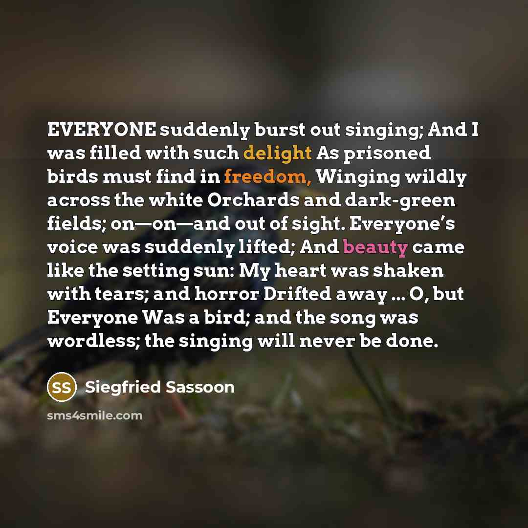 “EVERYONE suddenly burst out singing; And I was filled with such delight As prisoned birds must find in freedom, Winging wildly across the white Orchards and dark-green fields; on—on—and out of sight. Everyone’s voice was suddenly lifted; And beauty came like the setting sun: My heart was shaken…” quote by Siegfried Sassoon
