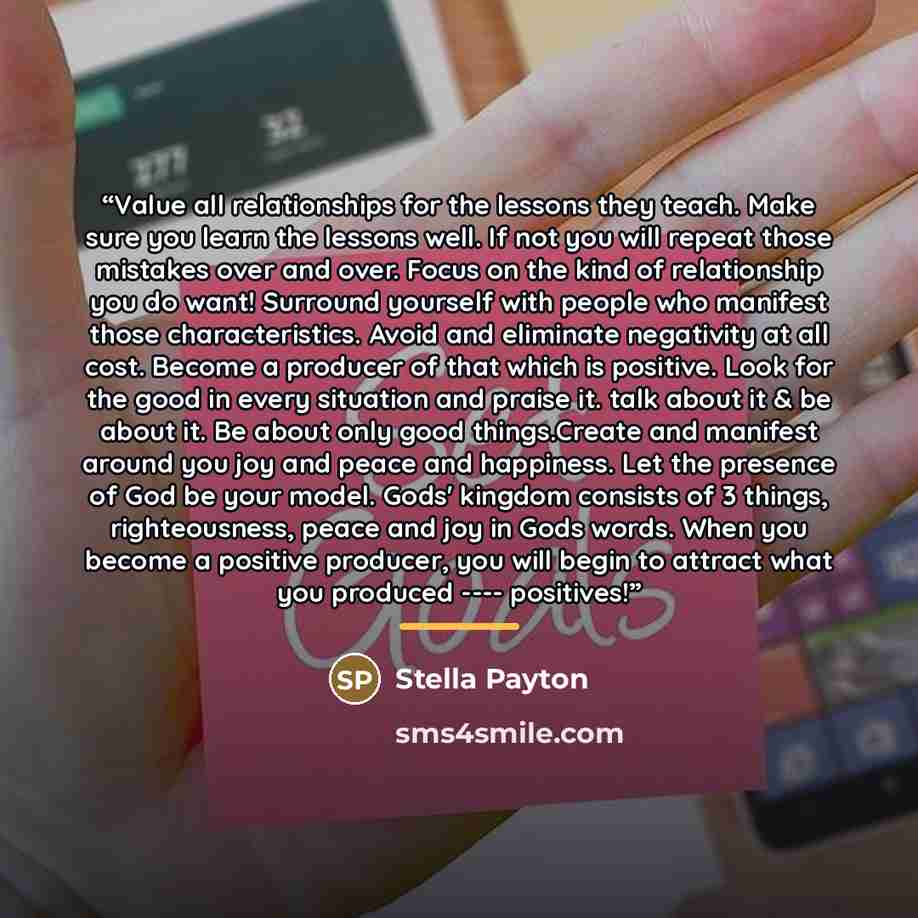 “Value all relationships for the lessons they teach. Make sure you learn the lessons well. If not you will repeat those mistakes over and over. Focus on the kind of relationship you do want! Surround yourself with people who manifest those characteristics. Avoid and eliminate negativity at all…” quote by Stella Payton