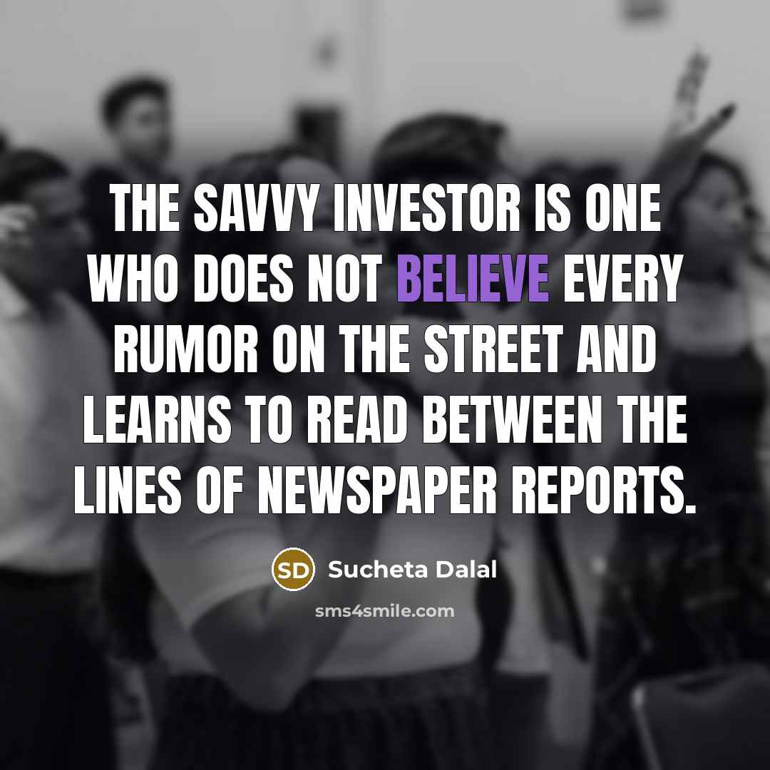 “The savvy investor is one who does not believe every rumor on the street and learns to read between the lines of newspaper reports.” quote by Sucheta Dalal