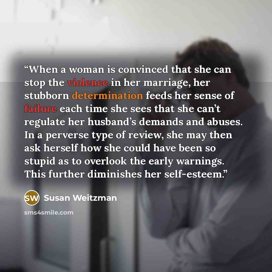 “When a woman is convinced that she can stop the violence in her marriage, her stubborn determination feeds her sense of failure each time she sees that she can’t regulate her husband’s demands and abuses. In a perverse type of review, she may then ask herself how she could have been so stupid as…” quote by Susan Weitzman