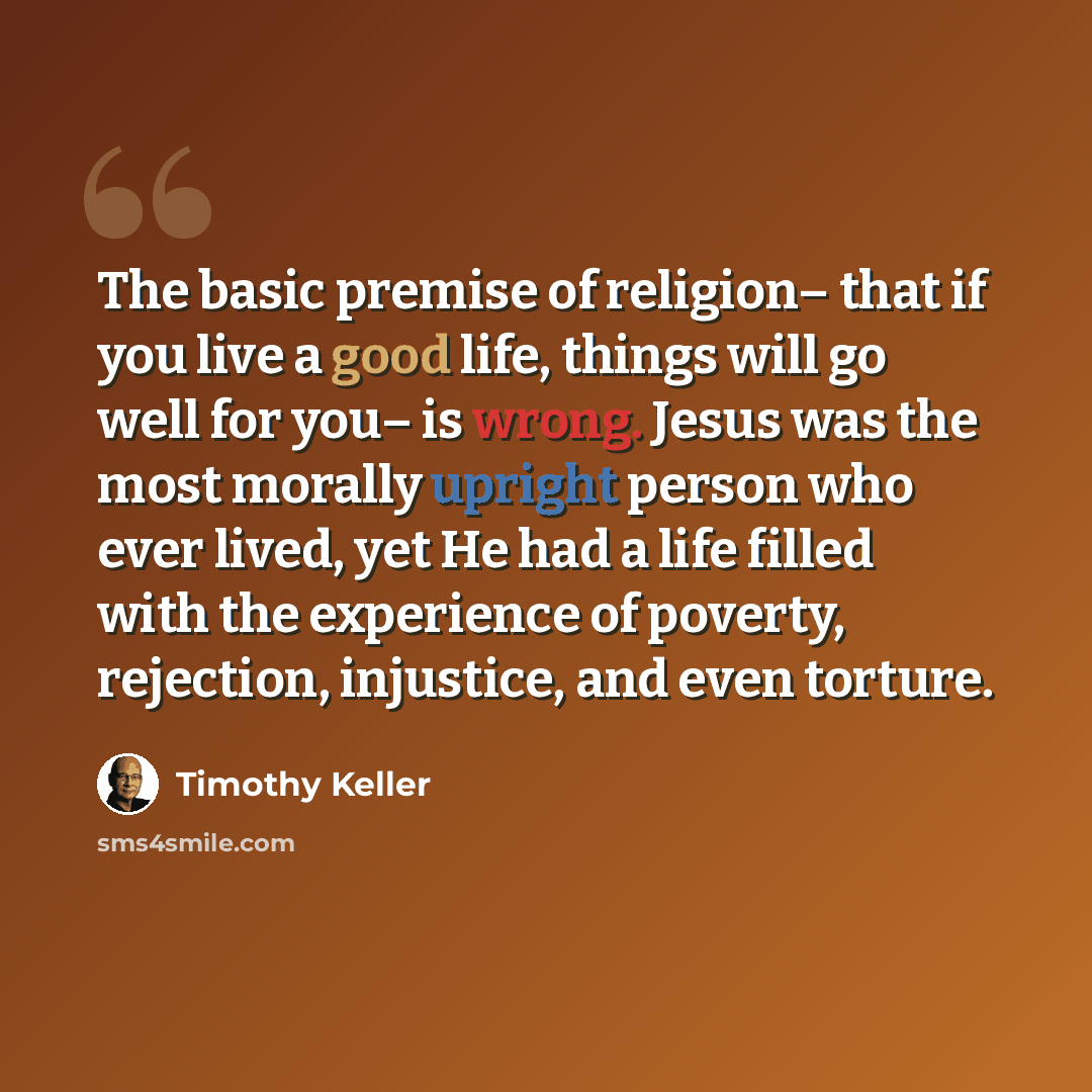 “The basic premise of religion– that if you live a good life, things will go well for you– is wrong. Jesus was the most morally upright person who ever lived, yet He had a life filled with the experience of poverty, rejection, injustice, and even torture.” quote by Timothy Keller