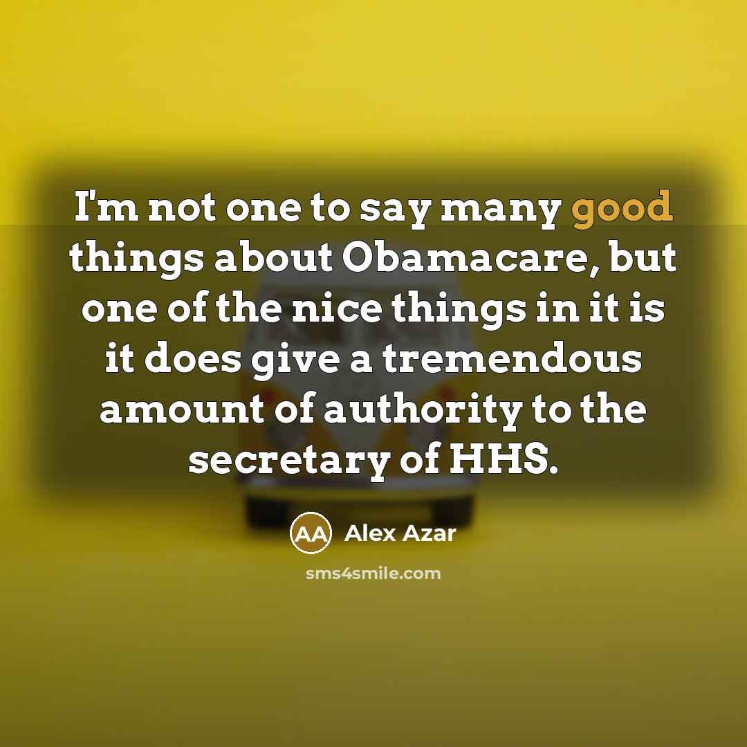“I'm not one to say many good things about Obamacare, but one of the nice things in it is it does give a tremendous amount of authority to the secretary of HHS.” quote by Alex Azar