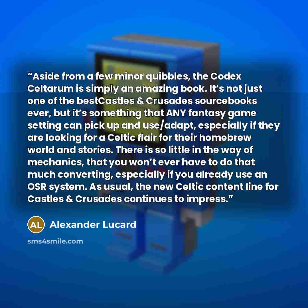 “Aside from a few minor quibbles, the Codex Celtarum is simply an amazing book. It’s not just one of the bestCastles & Crusades sourcebooks ever, but it’s something that ANY fantasy game setting can pick up and use/adapt, especially if they are looking for a Celtic flair for their homebrew world…” quote by Alexander Lucard