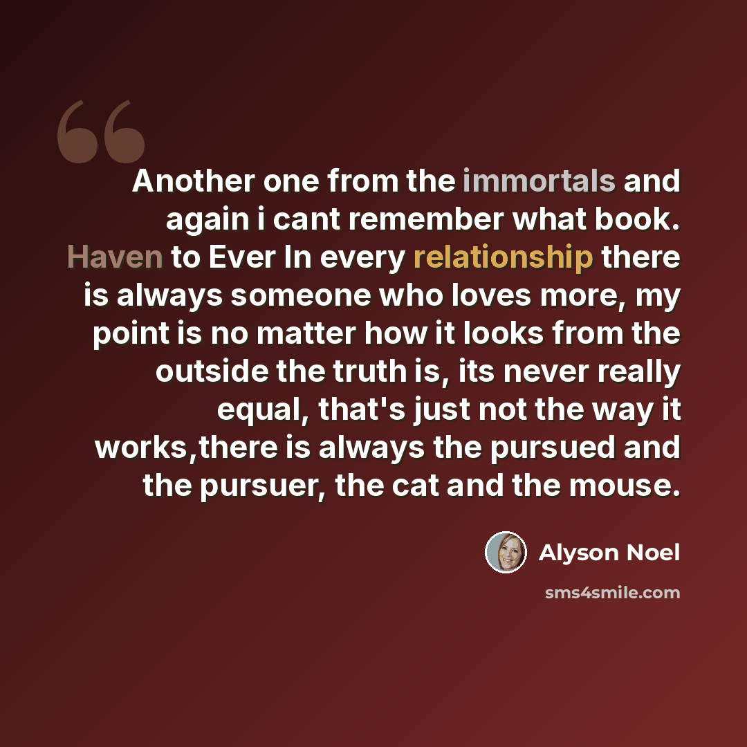 “Another one from the immortals and again i cant remember what book. Haven to Ever In every relationship there is always someone who loves more, my point is no matter how it looks from the outside the truth is, its never really equal, that's just not the way it works,there is always the pursued and…” quote by Alyson Noel