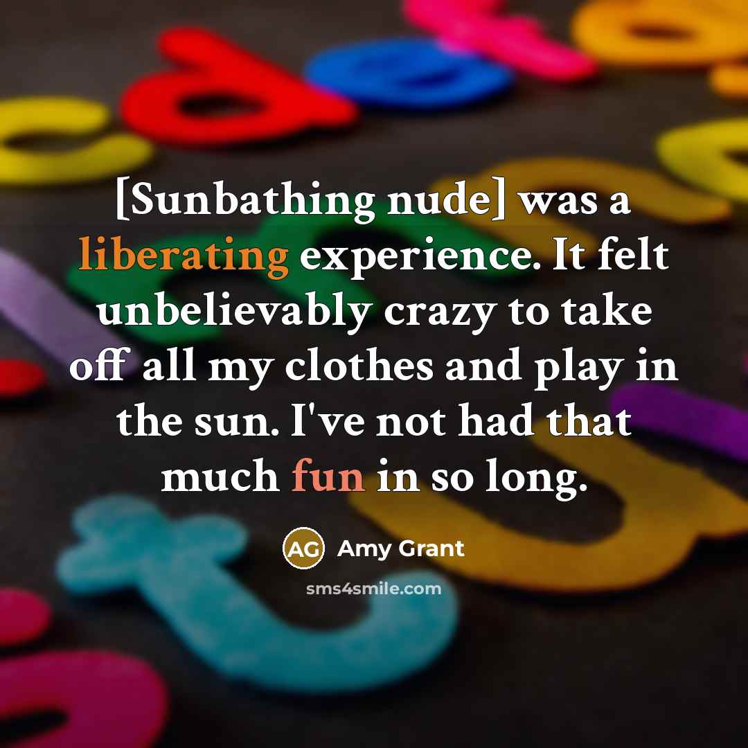 “[Sunbathing nude] was a liberating experience. It felt unbelievably crazy to take off all my clothes and play in the sun. I've not had that much fun in so long.” quote by Amy Grant
