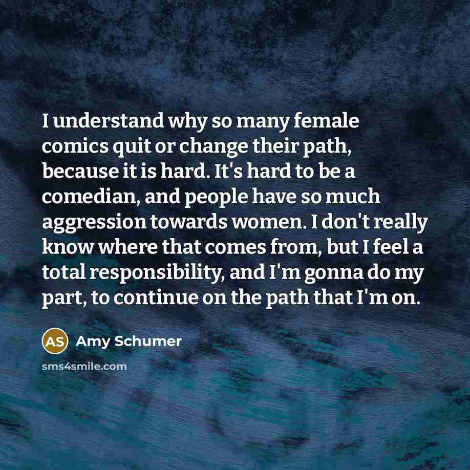 “I understand why so many female comics quit or change their path, because it is hard. It's hard to be a comedian, and people have so much aggression towards women. I don't really know where that comes from, but I feel a total responsibility, and I'm gonna do my part, to continue on the path that…” quote by Amy Schumer