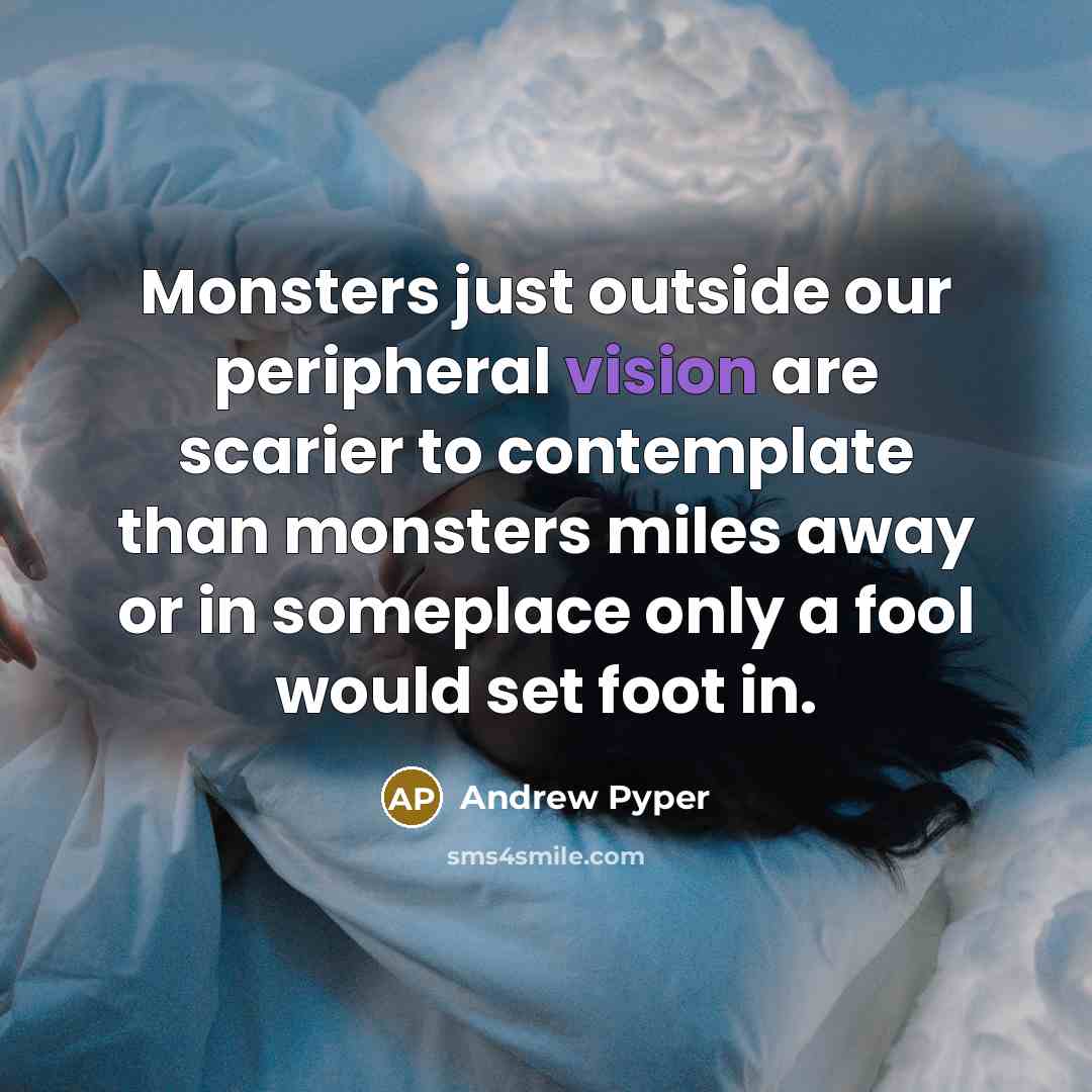 “Monsters just outside our peripheral vision are scarier to contemplate than monsters miles away or in someplace only a fool would set foot in.” quote by Andrew Pyper