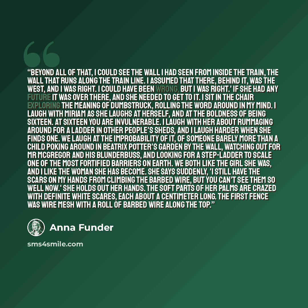 “Beyond all of that, I could see the wall I had seen from inside the train, the wall that runs along the train line. I assumed that there, behind it, was the west, and I was right. I could have been wrong, but I was right.' If she had any future it was over there, and she needed to get to it. I sit…” quote by Anna Funder
