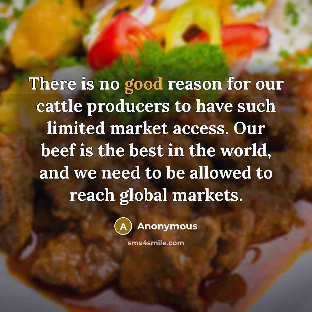 “There is no good reason for our cattle producers to have such limited market access. Our beef is the best in the world, and we need to be allowed to reach global markets.” quote by Anonymous