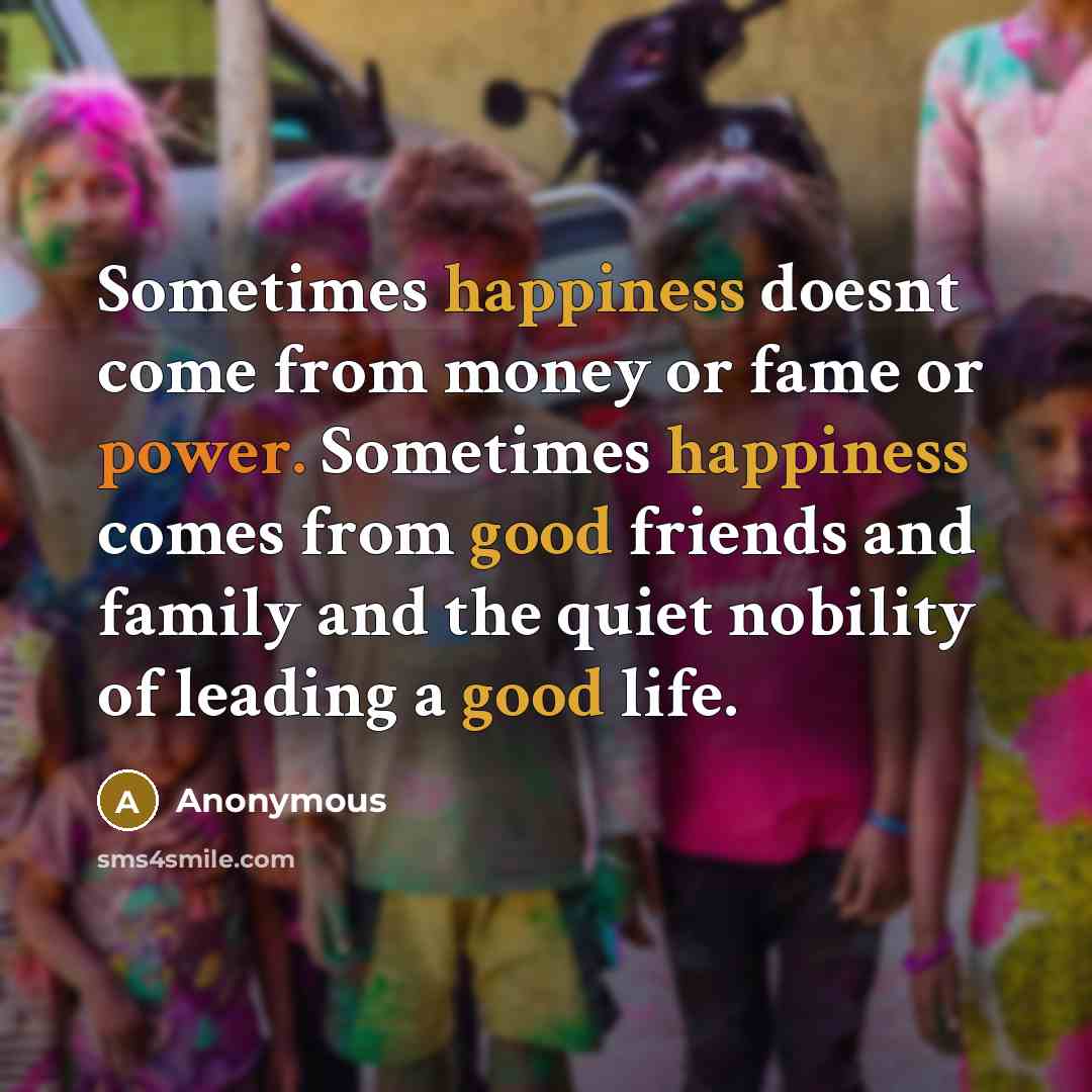 “Sometimes happiness doesnt come from money or fame or power. Sometimes happiness comes from good friends and family and the quiet nobility of leading a good life.” quote by Anonymous