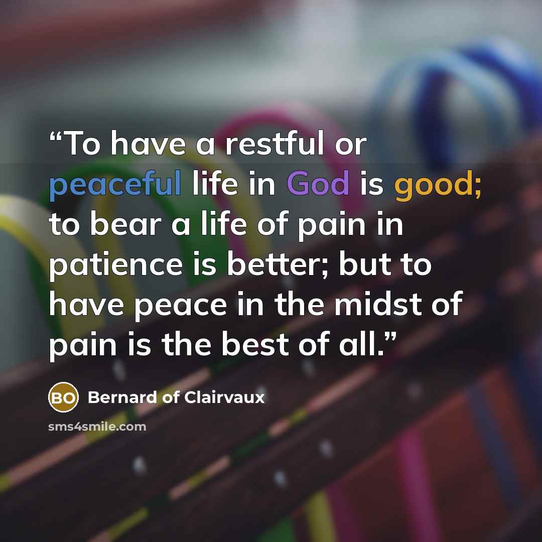 “To have a restful or peaceful life in God is good; to bear a life of pain in patience is better; but to have peace in the midst of pain is the best of all.” quote by Bernard of Clairvaux