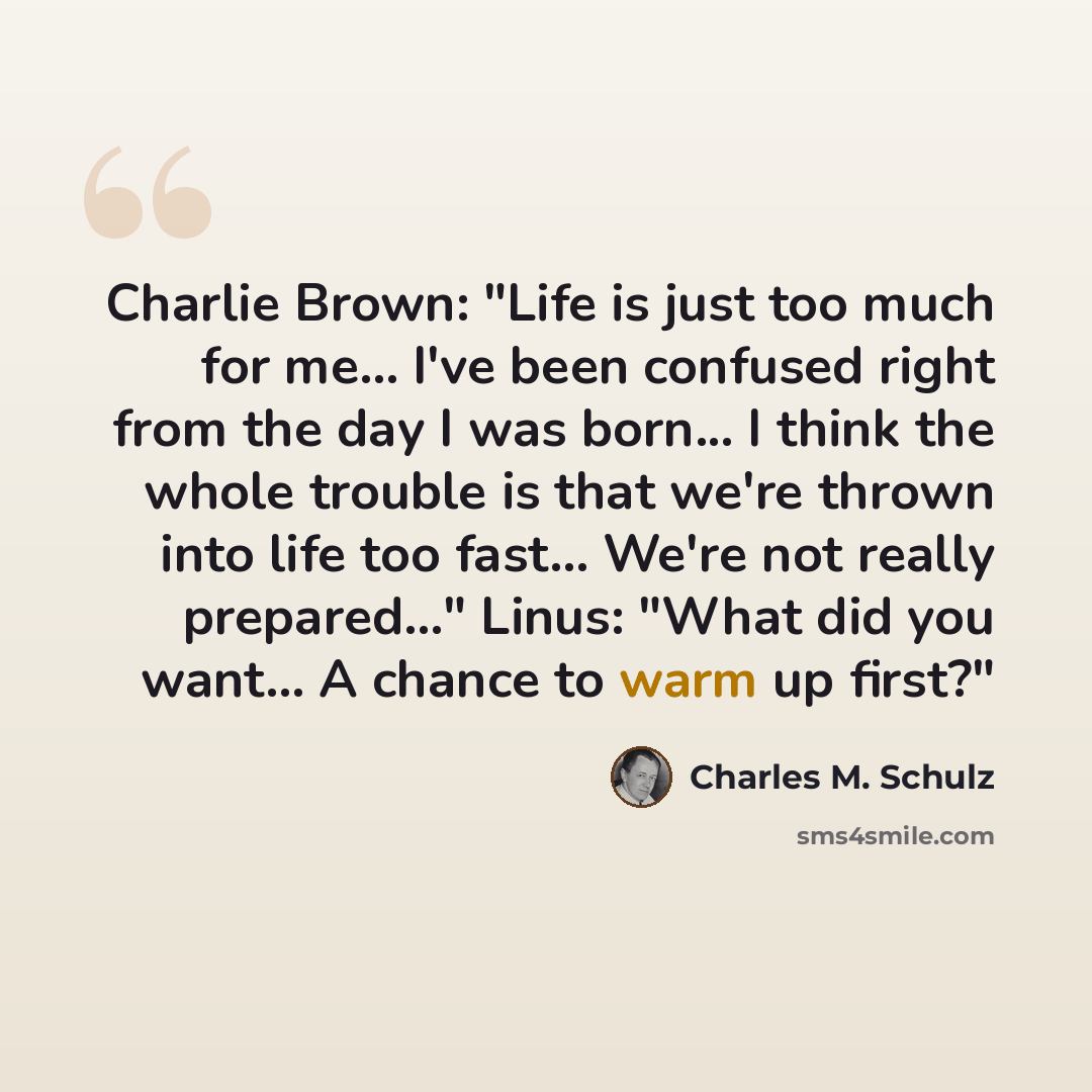 “Charlie Brown: "Life is just too much for me... I've been confused right from the day I was born... I think the whole trouble is that we're thrown into life too fast... We're not really prepared..." Linus: "What did you want... A chance to warm up first?"” quote by Charles M. Schulz