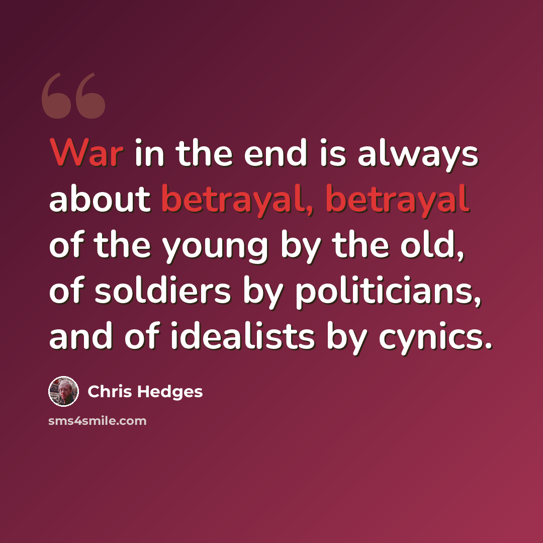 “War in the end is always about betrayal, betrayal of the young by the old, of soldiers by politicians, and of idealists by cynics.” quote by Chris Hedges