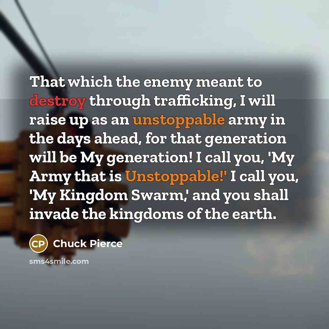 “That which the enemy meant to destroy through trafficking, I will raise up as an unstoppable army in the days ahead, for that generation will be My generation! I call you, 'My Army that is Unstoppable!' I call you, 'My Kingdom Swarm,' and you shall invade the kingdoms of the earth.” quote by Chuck Pierce