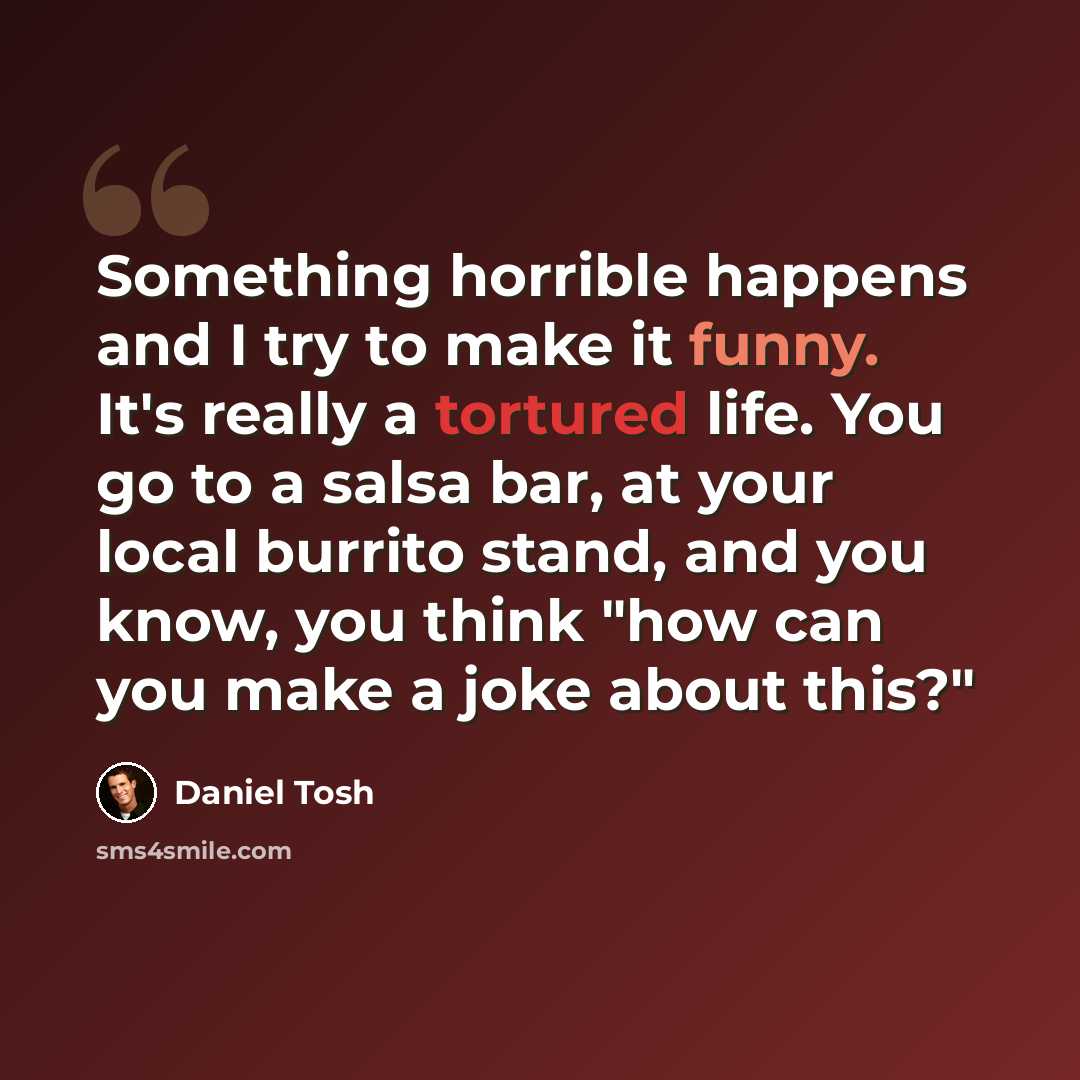 “Something horrible happens and I try to make it funny. It's really a tortured life. You go to a salsa bar, at your local burrito stand, and you know, you think "how can you make a joke about this?"” quote by Daniel Tosh