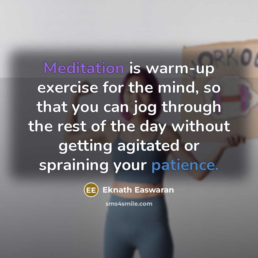 “Meditation is warm-up exercise for the mind, so that you can jog through the rest of the day without getting agitated or spraining your patience.” quote by Eknath Easwaran