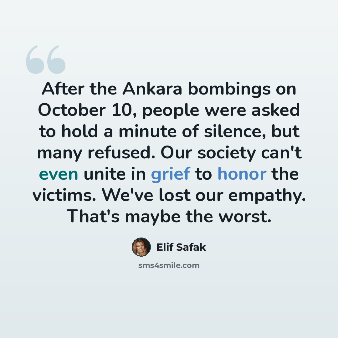 “After the Ankara bombings on October 10, people were asked to hold a minute of silence, but many refused. Our society can't even unite in grief to honor the victims. We've lost our empathy. That's maybe the worst.” quote by Elif Safak