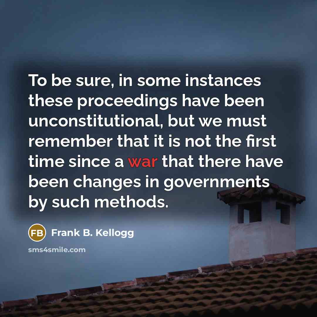 “To be sure, in some instances these proceedings have been unconstitutional, but we must remember that it is not the first time since a war that there have been changes in governments by such methods.” quote by Frank B. Kellogg