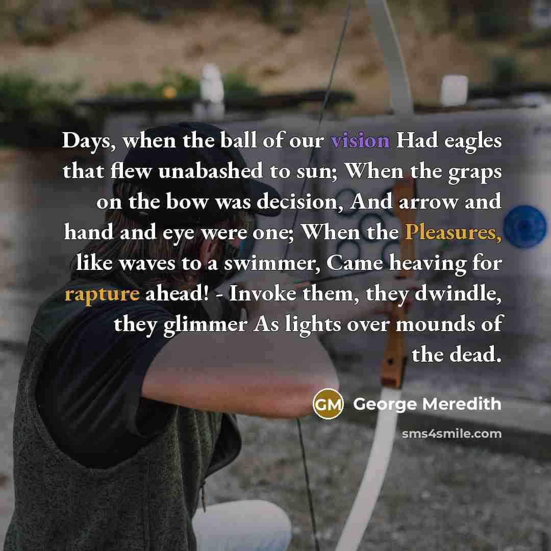 “Days, when the ball of our vision Had eagles that flew unabashed to sun; When the graps on the bow was decision, And arrow and hand and eye were one; When the Pleasures, like waves to a swimmer, Came heaving for rapture ahead! - Invoke them, they dwindle, they glimmer As lights over mounds of the…” quote by George Meredith