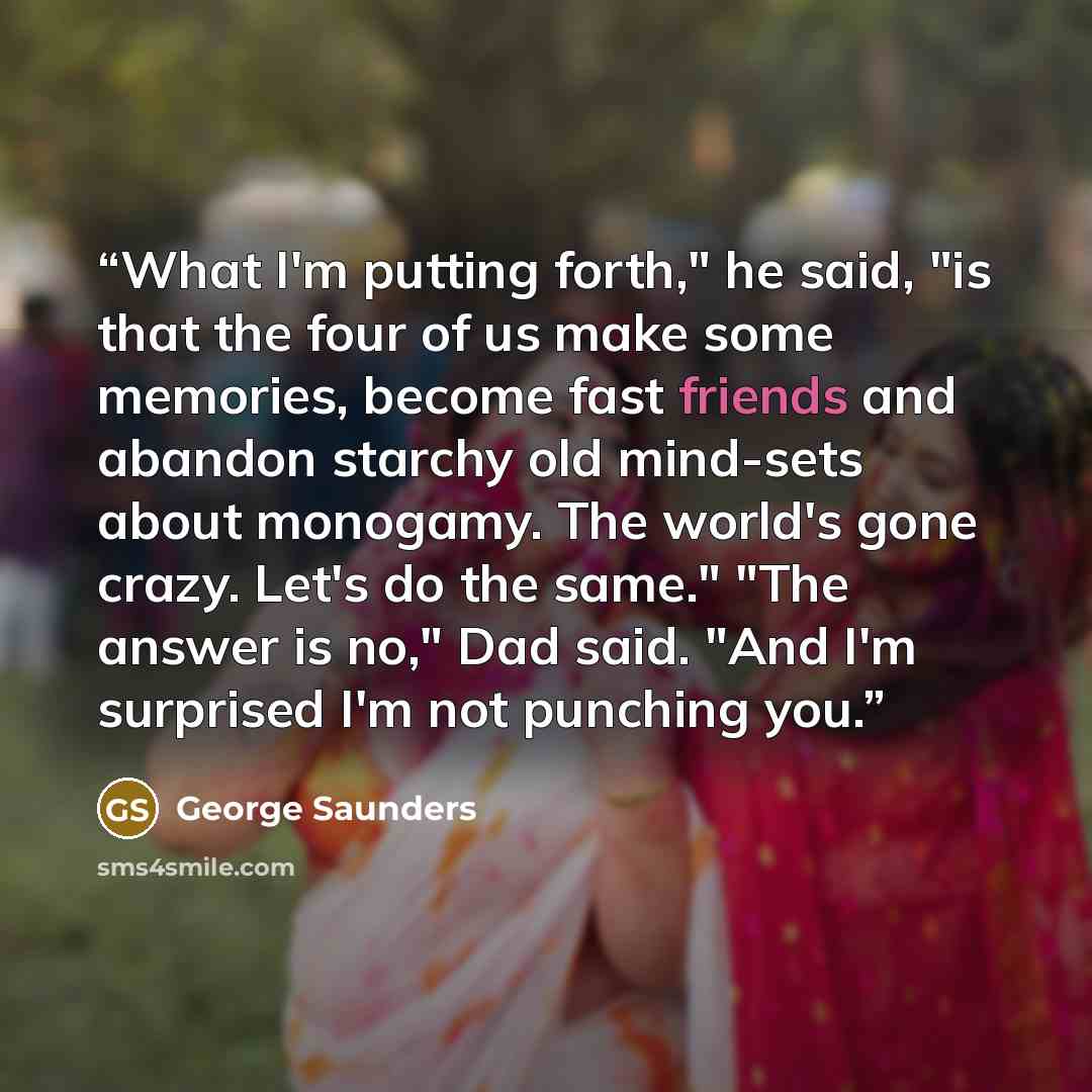 “What I'm putting forth," he said, "is that the four of us make some memories, become fast friends and abandon starchy old mind-sets about monogamy. The world's gone crazy. Let's do the same." "The answer is no," Dad said. "And I'm surprised I'm not punching you.” quote by George Saunders