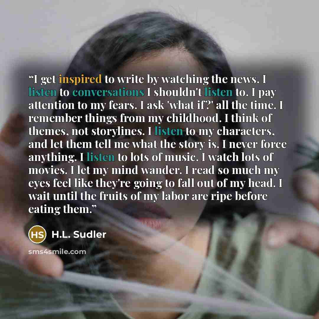 “I get inspired to write by watching the news. I listen to conversations I shouldn't listen to. I pay attention to my fears. I ask 'what if?' all the time. I remember things from my childhood. I think of themes, not storylines. I listen to my characters, and let them tell me what the story is. I…” quote by H.L. Sudler