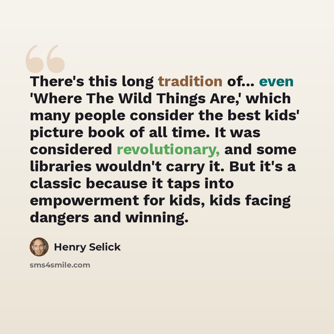 “There's this long tradition of... even 'Where The Wild Things Are,' which many people consider the best kids' picture book of all time. It was considered revolutionary, and some libraries wouldn't carry it. But it's a classic because it taps into empowerment for kids, kids facing dangers and…” quote by Henry Selick