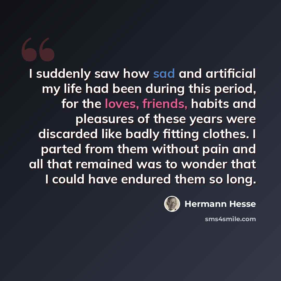 “I suddenly saw how sad and artificial my life had been during this period, for the loves, friends, habits and pleasures of these years were discarded like badly fitting clothes. I parted from them without pain and all that remained was to wonder that I could have endured them so long.” quote by Hermann Hesse