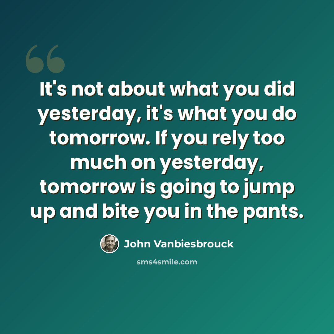“It's not about what you did yesterday, it's what you do tomorrow. If you rely too much on yesterday, tomorrow is going to jump up and bite you in the pants.” quote by John Vanbiesbrouck