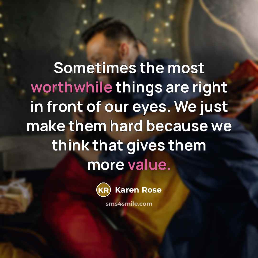 “Sometimes the most worthwhile things are right in front of our eyes. We just make them hard because we think that gives them more value.” quote by Karen Rose